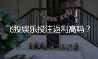 飞投娱乐投注返利高吗？揭秘高返利活动与实战技巧