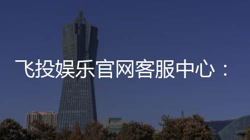 飞投娱乐官网客服中心:专业服务与高效解决方案一网打尽