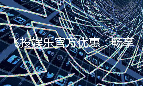 飞投娱乐官方优惠：畅享独家礼金与高额返水活动