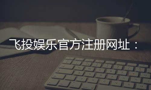 飞投娱乐官方注册网址:轻松获取最新官网入口与注册教程