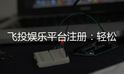 飞投娱乐平台注册:轻松三步完成畅享顶级游戏体验