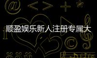 顺盈娱乐新人注册专属大礼包：首存即送588元彩金与VIP礼遇