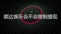 顺达娱乐会不会限制提现？深度解析平台提现规则与到账时效