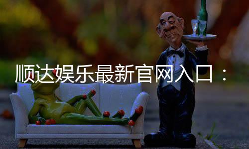 顺达娱乐最新官网入口：畅享顶级棋牌电游的尊贵体验