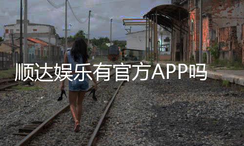 顺达娱乐有官方APP吗？一文详解下载安装与使用指南