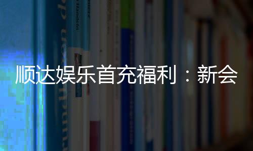 顺达娱乐首充福利:新会员专享高额返利与独家礼包