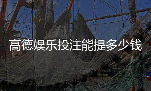 高德娱乐投注能提多少钱?揭秘提款额度与到账时间