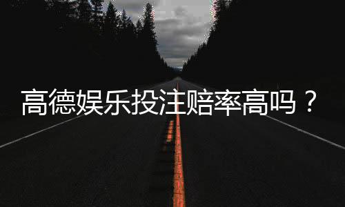 高德娱乐投注赔率高吗?深度解析其赔率优势与玩法技巧