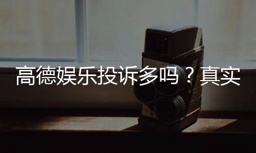 高德娱乐投诉多吗?真实玩家反馈与平台服务解析
