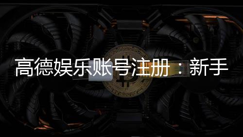 高德娱乐账号注册：新手必看的快速开户与安全玩法指南