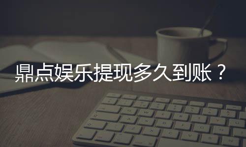 鼎点娱乐提现多久到账？到账时间及流程详解