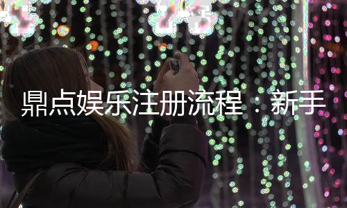 鼎点娱乐注册流程：新手必看的详细步骤与技巧分享