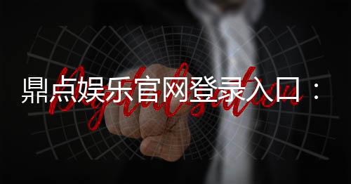 鼎点娱乐官网登录入口：畅享顶级棋牌电游的尊贵体验