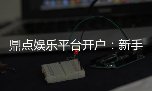 鼎点娱乐平台开户:新手快速注册指南与首存优惠详解