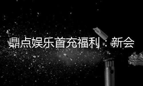鼎点娱乐首充福利:新会员专享高额返利与独家礼包