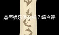 鼎盛娱乐怎么样？综合评测揭秘