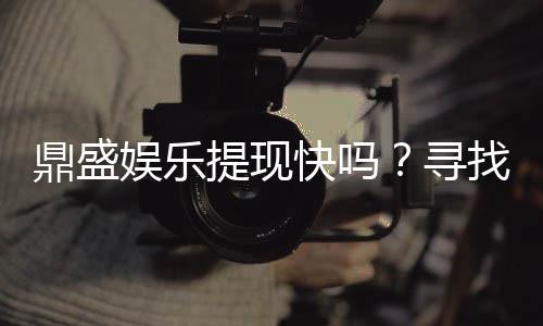 鼎盛娱乐提现快吗?寻找最佳投注体验