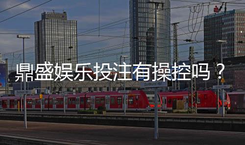 鼎盛娱乐投注有操控吗?揭秘真相