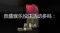 鼎盛娱乐投注活动多吗：畅享更多精彩游戏！