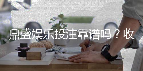 鼎盛娱乐投注靠谱吗？收获玩家好评!