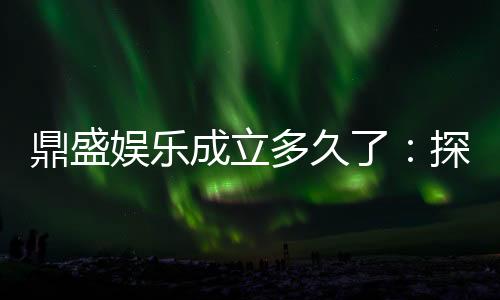 鼎盛娱乐成立多久了：探寻悠久历史
