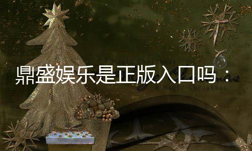 鼎盛娱乐是正版入口吗：揭秘鼎盛娱乐平台的真实情况