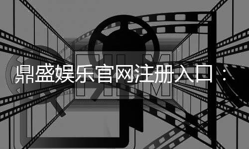 鼎盛娱乐官网注册入口：迎接精彩的游戏世界