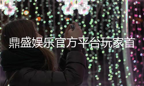 鼎盛娱乐官方平台玩家首选的在线娱乐平台