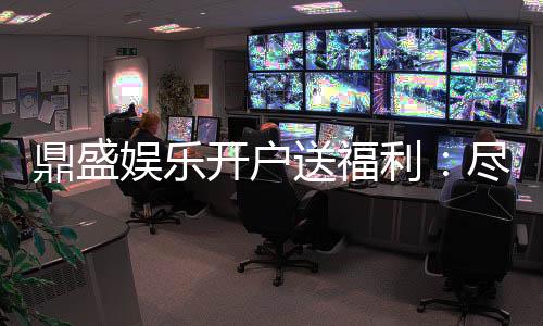 鼎盛娱乐开户送福利:尽享精彩游戏体验