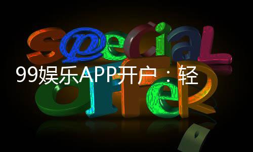 99娱乐APP开户:轻松注册即享豪华礼包与高额返水