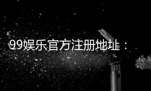 99娱乐官方注册地址：快速获取安全稳定的游戏入口指南