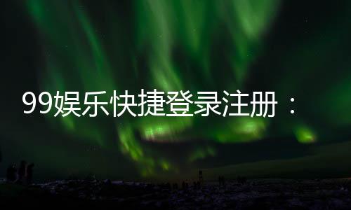 99娱乐快捷登录注册:轻松三步完成账号注册畅玩全站游戏