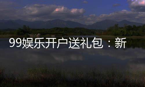 99娱乐开户送礼包：新会员专享豪礼首存即送大礼包