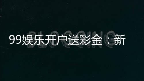 99娱乐开户送彩金:新会员专享彩金礼包及游戏攻略