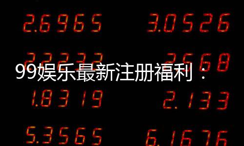 99娱乐最新注册福利:新人专享豪礼首存即送888元