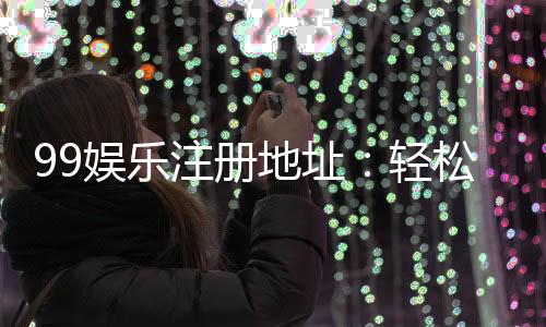99娱乐注册地址：轻松获取官网入口与最新优惠活动