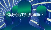 99娱乐投注预测准吗？资深玩家揭秘真实命中率与技巧