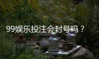 99娱乐投注会封号吗？深度解析平台风控与账号安全策略