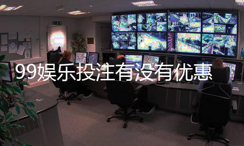 99娱乐投注有没有优惠?揭秘最新优惠活动与独家福利
