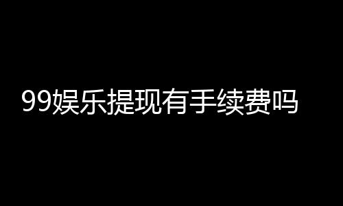 99娱乐提现有手续费吗?手续费标准及到账时间详解