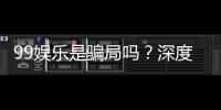 99娱乐是骗局吗？深度解析平台真伪与玩家真实体验