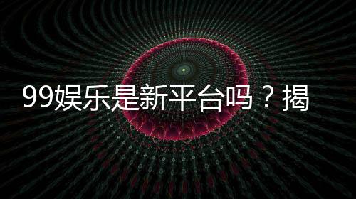 99娱乐是新平台吗？揭秘其背景与玩家真实评价