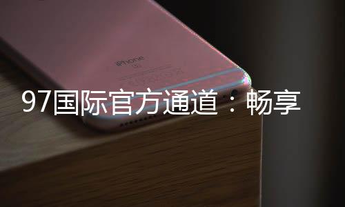 97国际官方通道：畅享最佳投注体验