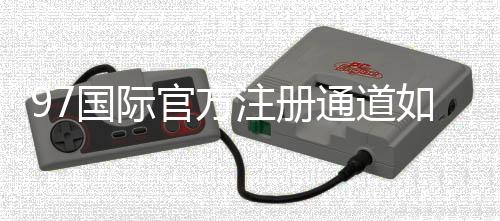 97国际官方注册通道如何快速开通账号？
