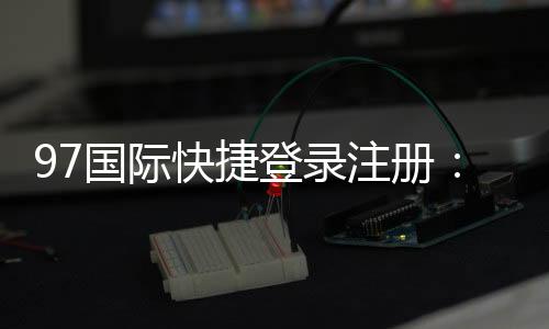 97国际快捷登录注册:尽享棋牌娱乐投注与电子游艺乐趣