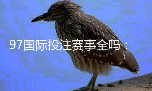 97国际投注赛事全吗:精彩纷呈值得期待