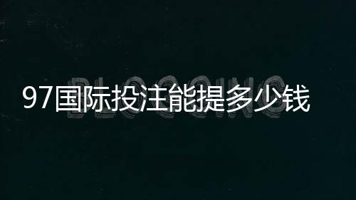 97国际投注能提多少钱？了解提款额度与流程的关键要点