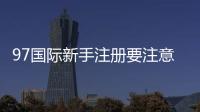 97国际新手注册要注意什么：详细指南