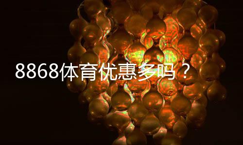 8868体育优惠多吗?最新优惠活动一览与领取攻略