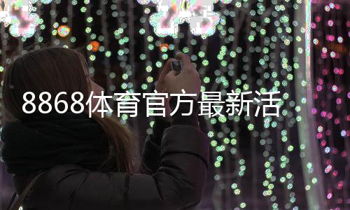 8868体育官方最新活动怎么玩?优惠领取攻略与参与规则详解